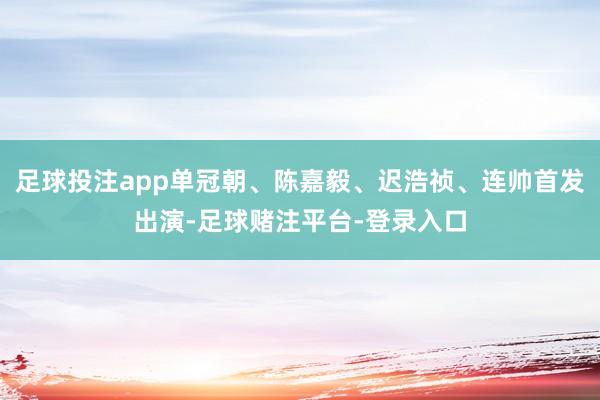 足球投注app单冠朝、陈嘉毅、迟浩祯、连帅首发出演-足球赌注平台-登录入口