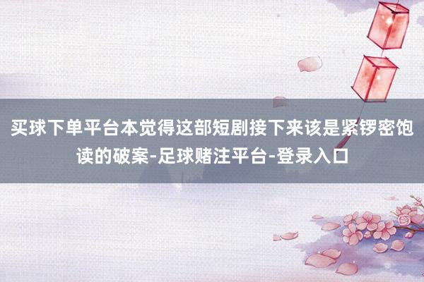 买球下单平台本觉得这部短剧接下来该是紧锣密饱读的破案-足球赌注平台-登录入口