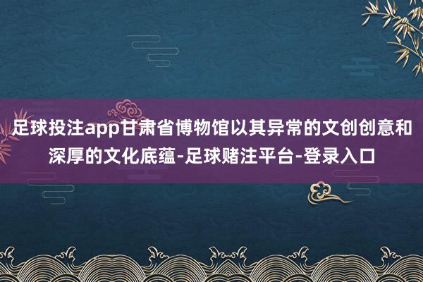 足球投注app甘肃省博物馆以其异常的文创创意和深厚的文化底蕴-足球赌注平台-登录入口