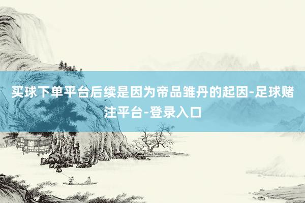 买球下单平台后续是因为帝品雏丹的起因-足球赌注平台-登录入口