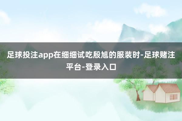 足球投注app在细细试吃殷旭的服装时-足球赌注平台-登录入口