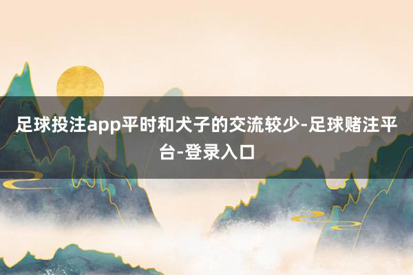 足球投注app平时和犬子的交流较少-足球赌注平台-登录入口