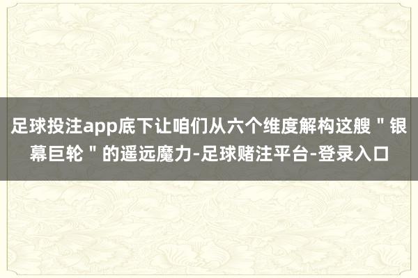 足球投注app底下让咱们从六个维度解构这艘＂银幕巨轮＂的遥远魔力-足球赌注平台-登录入口