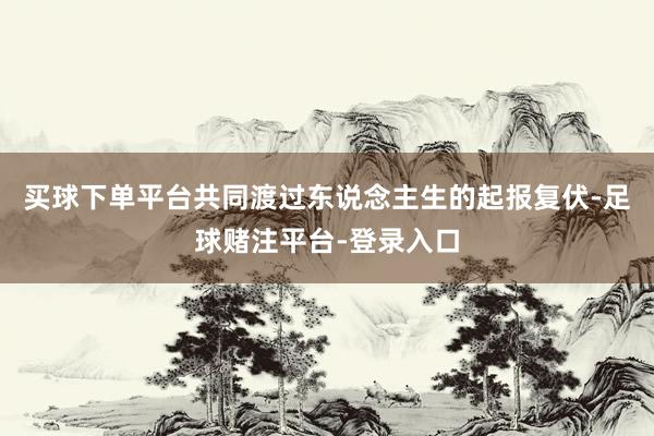 买球下单平台共同渡过东说念主生的起报复伏-足球赌注平台-登录入口