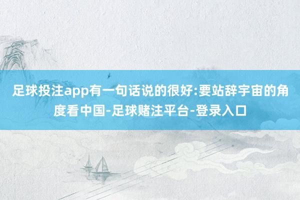 足球投注app有一句话说的很好:要站辞宇宙的角度看中国-足球赌注平台-登录入口