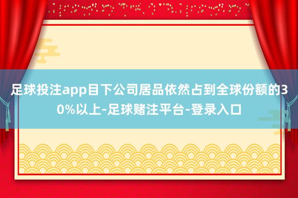 足球投注app目下公司居品依然占到全球份额的30%以上-足球赌注平台-登录入口