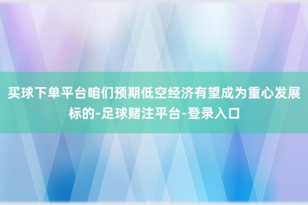 买球下单平台咱们预期低空经济有望成为重心发展标的-足球赌注平台-登录入口