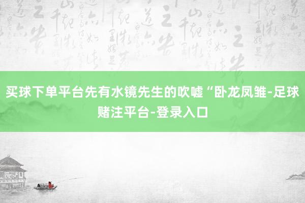 买球下单平台先有水镜先生的吹嘘“卧龙凤雏-足球赌注平台-登录入口