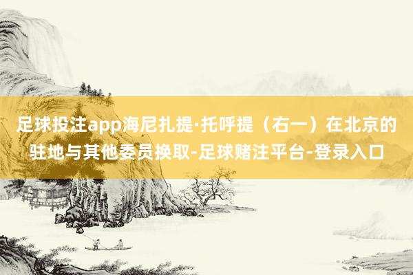 足球投注app海尼扎提·托呼提（右一）在北京的驻地与其他委员换取-足球赌注平台-登录入口