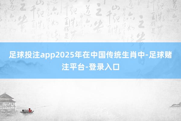 足球投注app2025年在中国传统生肖中-足球赌注平台-登录入口