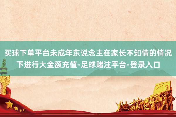 买球下单平台未成年东说念主在家长不知情的情况下进行大金额充值-足球赌注平台-登录入口