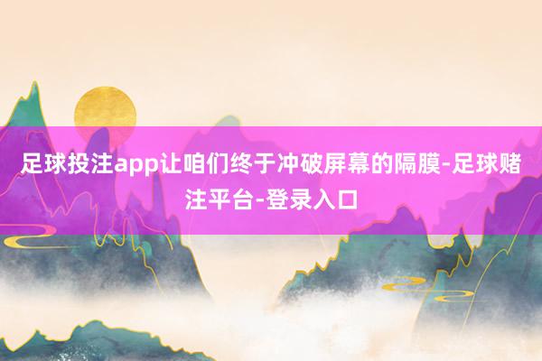足球投注app让咱们终于冲破屏幕的隔膜-足球赌注平台-登录入口