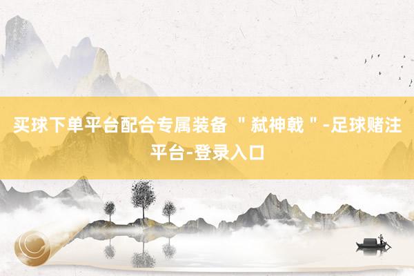 买球下单平台配合专属装备 ＂弑神戟＂-足球赌注平台-登录入口