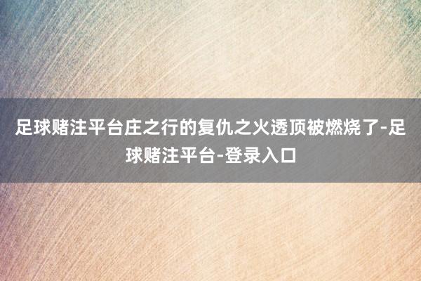 足球赌注平台庄之行的复仇之火透顶被燃烧了-足球赌注平台-登录入口