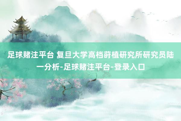 足球赌注平台 　　复旦大学高档莳植研究所研究员陆一分析-足球赌注平台-登录入口