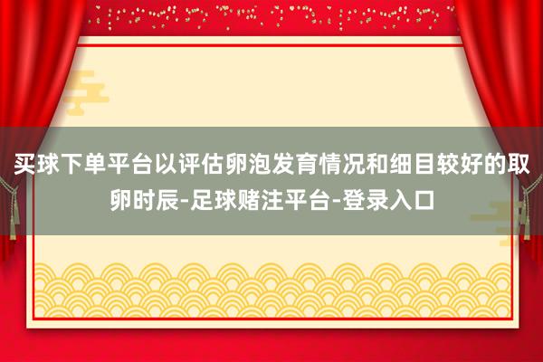 买球下单平台以评估卵泡发育情况和细目较好的取卵时辰-足球赌注平台-登录入口