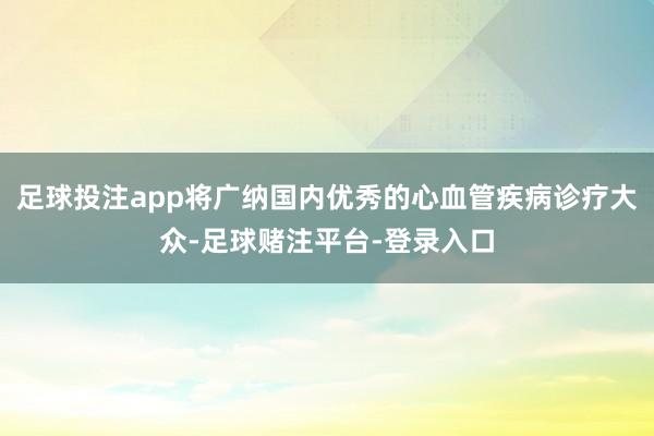 足球投注app将广纳国内优秀的心血管疾病诊疗大众-足球赌注平台-登录入口