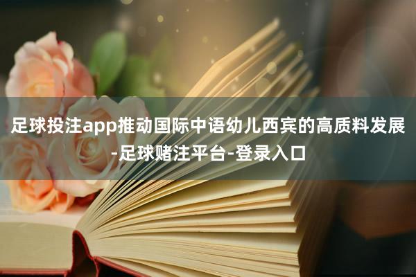 足球投注app推动国际中语幼儿西宾的高质料发展-足球赌注平台-登录入口