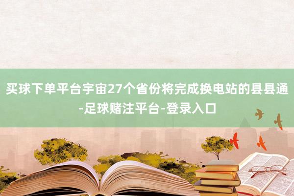 买球下单平台宇宙27个省份将完成换电站的县县通-足球赌注平台-登录入口