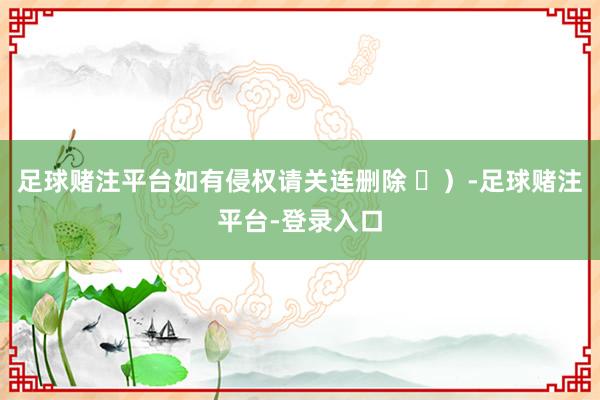 足球赌注平台如有侵权请关连删除 ⑬）-足球赌注平台-登录入口