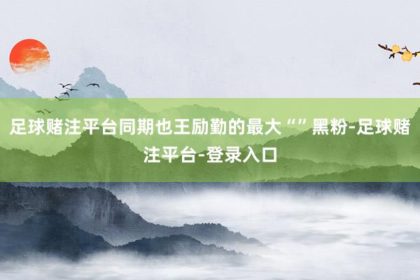 足球赌注平台同期也王励勤的最大“”黑粉-足球赌注平台-登录入口
