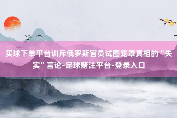 买球下单平台训斥俄罗斯官员试图笼罩真相的“失实”言论-足球赌注平台-登录入口
