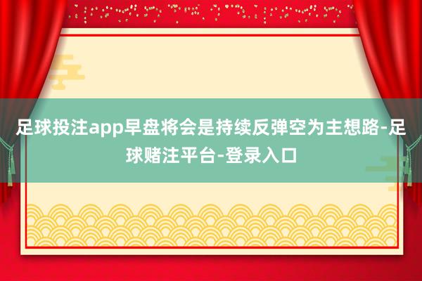 足球投注app早盘将会是持续反弹空为主想路-足球赌注平台-登录入口