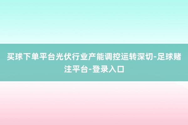 买球下单平台光伏行业产能调控运转深切-足球赌注平台-登录入口