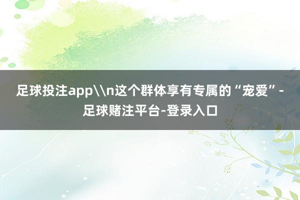 足球投注app\n这个群体享有专属的“宠爱”-足球赌注平台-登录入口