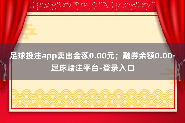 足球投注app卖出金额0.00元；融券余额0.00-足球赌注平台-登录入口