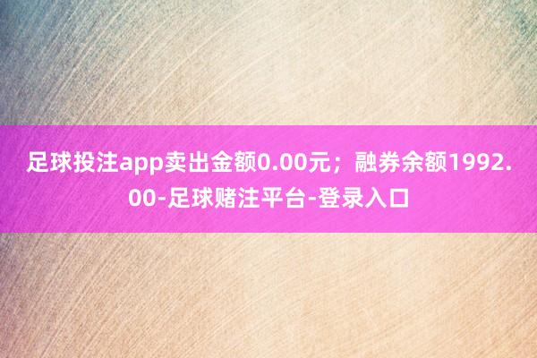 足球投注app卖出金额0.00元；融券余额1992.00-足球赌注平台-登录入口