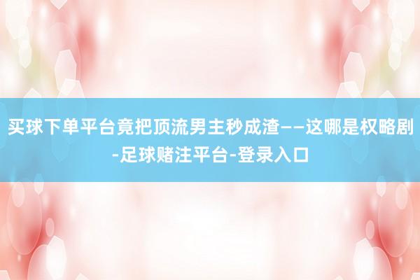 买球下单平台竟把顶流男主秒成渣——这哪是权略剧-足球赌注平台-登录入口