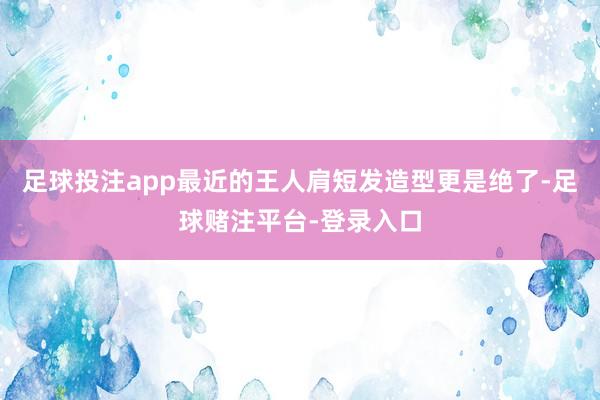 足球投注app最近的王人肩短发造型更是绝了-足球赌注平台-登录入口
