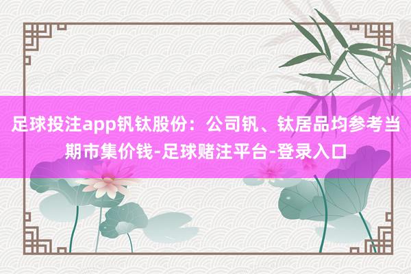 足球投注app钒钛股份：公司钒、钛居品均参考当期市集价钱-足球赌注平台-登录入口