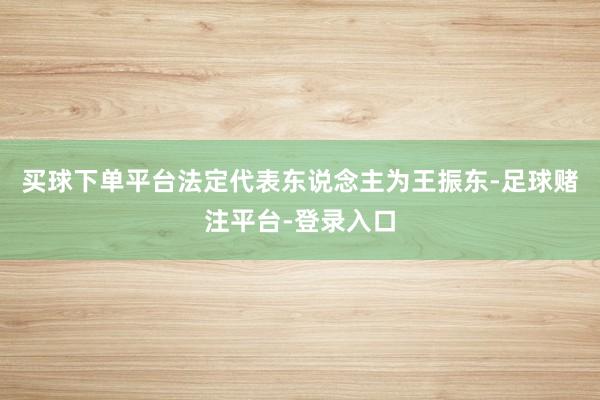 买球下单平台法定代表东说念主为王振东-足球赌注平台-登录入口