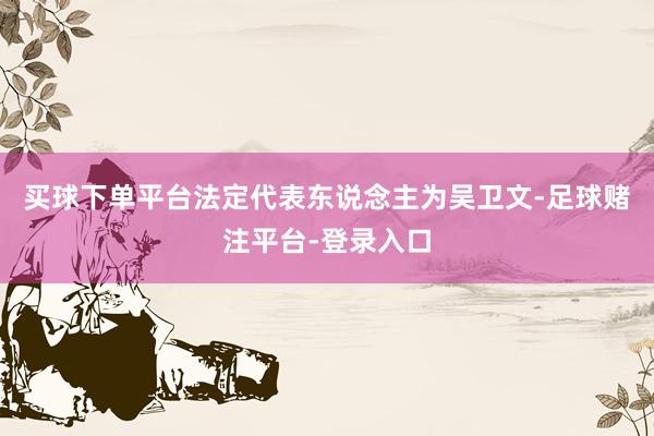 买球下单平台法定代表东说念主为吴卫文-足球赌注平台-登录入口
