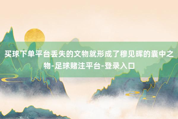 买球下单平台丢失的文物就形成了穆见晖的囊中之物-足球赌注平台-登录入口