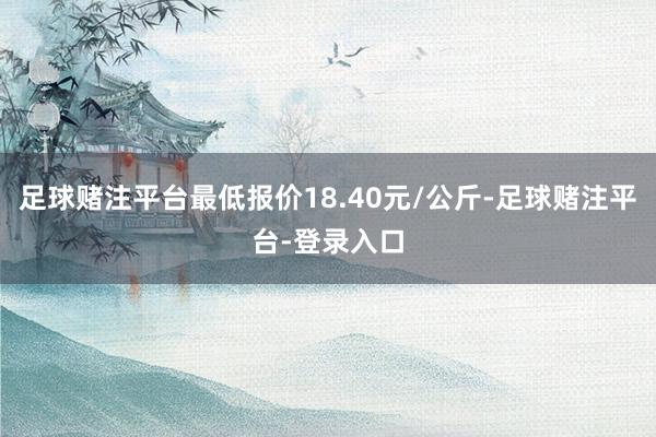 足球赌注平台最低报价18.40元/公斤-足球赌注平台-登录入口