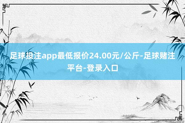 足球投注app最低报价24.00元/公斤-足球赌注平台-登录入口