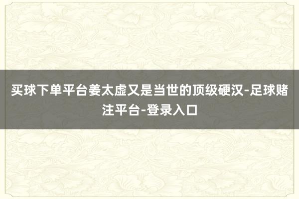 买球下单平台姜太虚又是当世的顶级硬汉-足球赌注平台-登录入口
