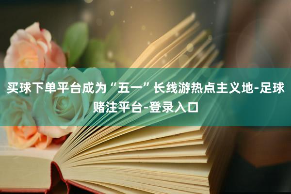 买球下单平台成为“五一”长线游热点主义地-足球赌注平台-登录入口