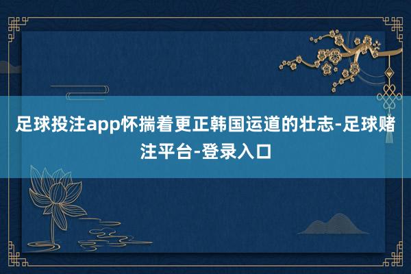 足球投注app怀揣着更正韩国运道的壮志-足球赌注平台-登录入口