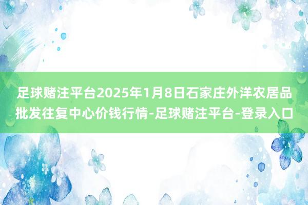 足球赌注平台2025年1月8日石家庄外洋农居品批发往复中心价钱行情-足球赌注平台-登录入口