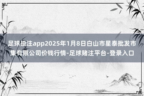 足球投注app2025年1月8日白山市星泰批发市集有限公司价钱行情-足球赌注平台-登录入口