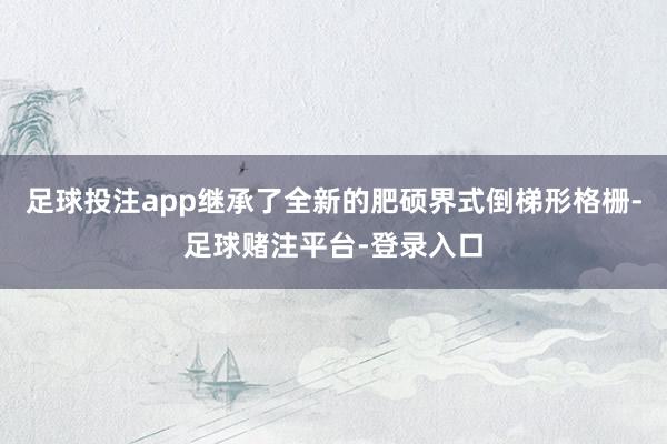 足球投注app继承了全新的肥硕界式倒梯形格栅-足球赌注平台-登录入口