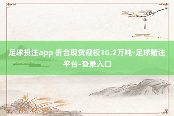 足球投注app 折合现货规模10.2万吨-足球赌注平台-登录入口
