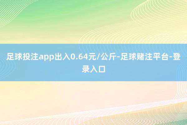 足球投注app出入0.64元/公斤-足球赌注平台-登录入口