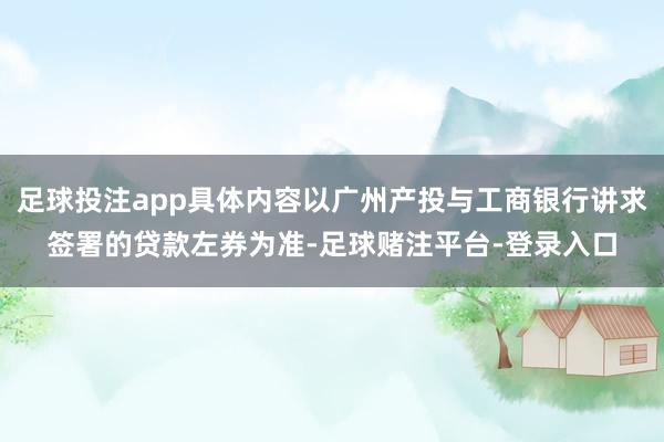 足球投注app具体内容以广州产投与工商银行讲求签署的贷款左券为准-足球赌注平台-登录入口