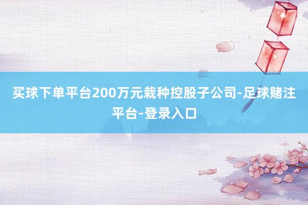 买球下单平台200万元栽种控股子公司-足球赌注平台-登录入口