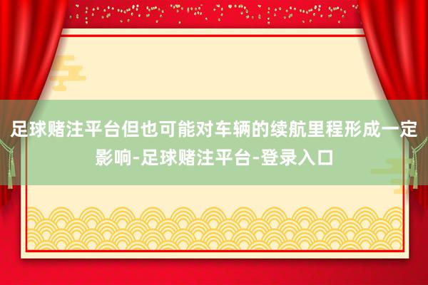 足球赌注平台但也可能对车辆的续航里程形成一定影响-足球赌注平台-登录入口